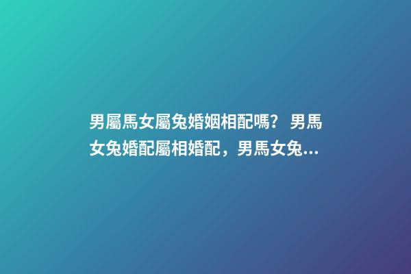 男屬馬女屬兔婚姻相配嗎？ 男馬女兔婚配屬相婚配，男馬女兔婚配如何